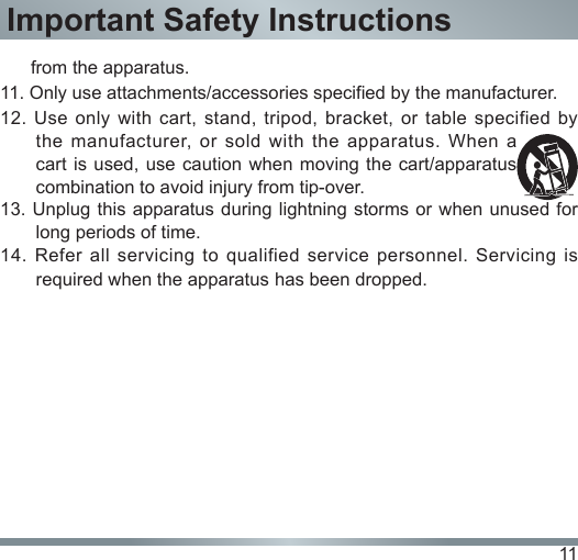 11Important Safety Instructions      from the apparatus.11. Only use attachments/accessories specified by the manufacturer.12. Use only  with  cart,  stand,  tripod,  bracket,  or  table  specified  by the  manufacturer,  or  sold with  the  apparatus.  When  a cart is used, use caution when  moving the  cart/apparatus combination to avoid injury from tip-over.13. Unplug this apparatus during lightning storms or when unused for long periods of time.14. Refer all servicing to qualified service personnel. Servicing is required when the apparatus has been dropped.