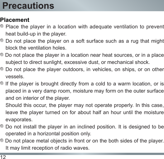 12Placement Place the player in a location with adequate ventilation to prevent heat build-up in the player. Do not place the player on a soft surface such as a rug that might block the ventilation holes. Do not place the player in a location near heat sources, or in a place subject to direct sunlight, excessive dust, or mechanical shock. Do not  place the player outdoors, in vehicles, on ships,  or on other vessels. If the player is brought directly from a cold to a warm location, or is placed in a very damp room, moisture may form on the outer surface and on interior of the player.Should this occur, the player may not operate properly. In this case, leave the player  turned on  for about half an hour  until the  moisture evaporates. Do not  install the player in an  inclined position. It is designed  to be operated in a horizontal position only. Do not place metal objects in front or on the both sides of the player. It may limit reception of radio waves.Precautions