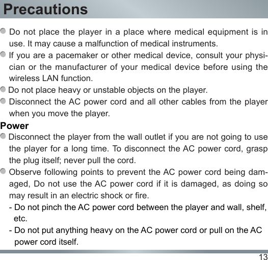 13 Do not place the player in a place where medical equipment is in use. It may cause a malfunction of medical instruments. If you are a pacemaker or other medical device, consult your physi-cian or  the  manufacturer  of your medical  device  before  using the wireless LAN function. Do not place heavy or unstable objects on the player. Disconnect the AC power cord  and all other cables from the player when you move the player.Power Disconnect the player from the wall outlet if you are not going to use the player for a long  time. To disconnect  the AC power cord, grasp the plug itself; never pull the cord. Observe following  points to  prevent the AC power cord being  dam-aged, Do  not use  the AC power cord if it  is damaged,  as doing so may result in an electric shock or fire.- Do not pinch the AC power cord between the player and wall, shelf,     etc.- Do not put anything heavy on the AC power cord or pull on the AC   power cord itself.Precautions