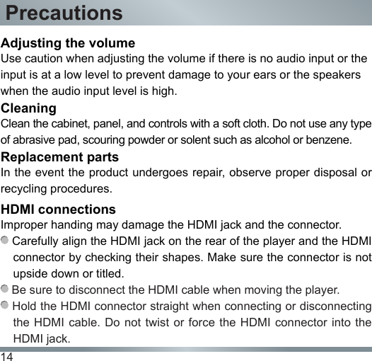 14Adjusting the volumeUse caution when adjusting the volume if there is no audio input or the input is at a low level to prevent damage to your ears or the speakers when the audio input level is high.CleaningClean the cabinet, panel, and controls with a soft cloth. Do not use any type of abrasive pad, scouring powder or solent such as alcohol or benzene.Replacement partsIn the event the product undergoes repair, observe proper disposal or recycling procedures.HDMI connectionsImproper handing may damage the HDMI jack and the connector. Carefully align the HDMI jack on the rear of the player and the HDMI connector by checking their shapes. Make sure the connector is not upside down or titled. Be sure to disconnect the HDMI cable when moving the player. Hold the HDMI connector straight when connecting or disconnecting the HDMI cable. Do not twist or force the HDMI  connector into  the HDMI jack.Precautions