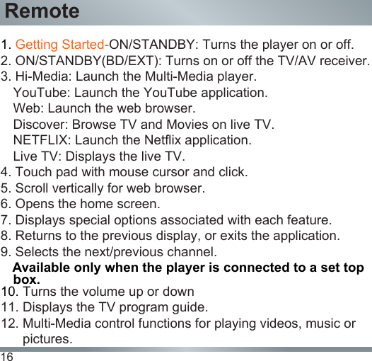 16Remote1. Getting Started-ON/STANDBY: Turns the player on or off.2. ON/STANDBY(BD/EXT): Turns on or off the TV/AV receiver.3. Hi-Media: Launch the Multi-Media player. YouTube: Launch the YouTube application.Web: Launch the web browser.Discover: Browse TV and Movies on live TV.NETFLIX: Launch the Netflix application.Live TV: Displays the live TV.4. Touch pad with mouse cursor and click.5. Scroll vertically for web browser.6. Opens the home screen.7. Displays special options associated with each feature.8. Returns to the previous display, or exits the application.9. Selects the next/previous channel.   Available only when the player is connected to a set top box.10. Turns the volume up or down11. Displays the TV program guide.12. Multi-Media control functions for playing videos, music or          pictures.