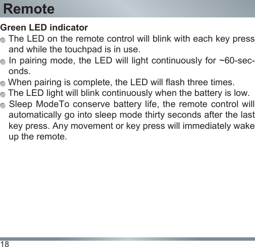 18RemoteGreen LED indicator  The LED on the remote control will blink with each key press and while the touchpad is in use. In pairing mode, the LED will light continuously for ~60-sec-onds. When pairing is complete, the LED will flash three times. The LED light will blink continuously when the battery is low. Sleep  ModeTo  conserve  battery life, the remote control will automatically go into sleep mode thirty seconds after the last key press. Any movement or key press will immediately wake up the remote.