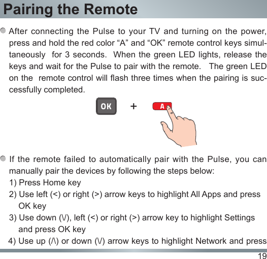 19Pairing the Remote After connecting the Pulse to  your TV  and  turning  on  the  power,  press and hold the red color “A” and “OK” remote control keys simul-taneously  for 3 seconds.  When the green  LED lights,  release the keys and wait for the Pulse to pair with the remote.   The green LED on the  remote control will ash three times when the pairing is suc-cessfully completed. If the remote failed to automatically pair with the Pulse, you can manually pair the devices by following the steps below:1) Press Home key2) Use left (&lt;) or right (&gt;) arrow keys to highlight All Apps and press       OK key3) Use down (\/), left (&lt;) or right (&gt;) arrow key to highlight Settings     and press OK key   4) Use up (/\) or down (\/) arrow keys to highlight Network and press +