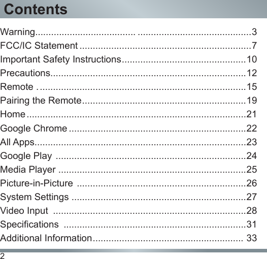 2ContentsWarning...................................... ...........................................3FCC/IC Statement .................................................................7Important Safety Instructions ............................................... 10Precautions..........................................................................12Remote . ..............................................................................15 Pairing the Remote .............................................................. 19Home ...................................................................................21Google Chrome ...................................................................22All Apps................................................................................23Google Play  ........................................................................24Media Player .......................................................................25Picture-in-Picture  ................................................................26System Settings ..................................................................27Video Input  .........................................................................28Specifications  .....................................................................31Additional Information .........................................................  33