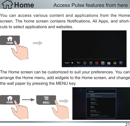 21You can access various content and applications from the Home screen. The home  screen contains Notications, All Apps, and  short-cuts to select applications and websites.The Home screen can be customized to suit your preferences. You can arrange the Home menu, add widgets to the Home screen, and change the wall paper by pressing the MENU key.Home Access Pulse features from here