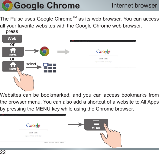 22Google ChromeThe Pulse uses Google ChromeTM as its web browser. You can access all your favorite websites with the Google Chrome web browser.Websites can be bookmarked,  and you can  access  bookmarks from the browser menu. You can also add a shortcut of a website to All Apps by pressing the MENU key while using the Chrome browser. Internet browserpressselectoror