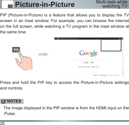 26Picture-in-PicturePIP (Picture-in-Picture) is a feature that allows you to display the TV screen in an inset window. For  example, you can browse the internet on the full screen, while watching a TV program in the inset window at the same time.Press and hold the PIP key to access the Picture-in-Picture settings and controls.NOTES   The image displayed in the PIP window is from the HDMI input on the Pulse.Multi-task while watching TV