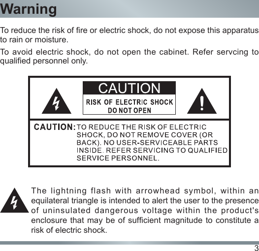 3To reduce the risk of re or electric shock, do not expose this apparatus to rain or moisture.To avoid electric shock, do not open the cabinet. Refer servcing to qualied personnel only.The  lightning  flash  with  arrowhead  symbol,  within  an equilateral triangle is intended to alert the user to the presence of uninsulated dangerous voltage within the product&apos;s enclosure that may be of sufcient magnitude to constitute a risk of electric shock.Warning