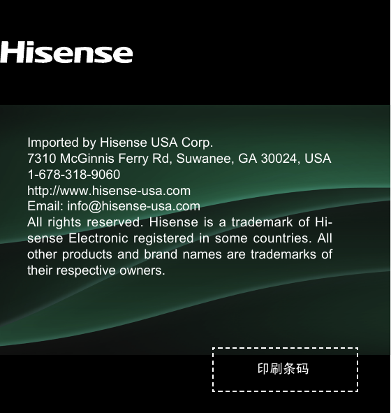 印刷条码Imported by Hisense USA Corp.7310 McGinnis Ferry Rd, Suwanee, GA 30024, USA1-678-318-9060http://www.hisense-usa.comEmail: info@hisense-usa.comAll rights  reserved.  Hisense is  a  trademark of  Hi-sense Electronic  registered  in  some countries.  All other products  and brand names are trademarks  of their respective owners.