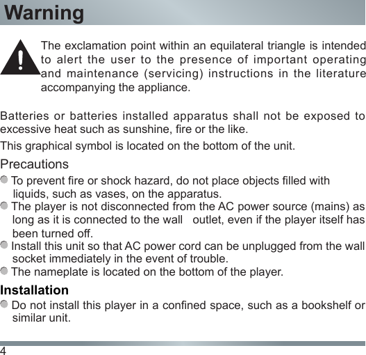 4Batteries  or  batteries  installed apparatus  shall not  be exposed  to excessive heat such as sunshine, re or the like.This graphical symbol is located on the bottom of the unit.Precautions To prevent re or shock hazard, do not place objects lled with     liquids, such as vases, on the apparatus. The player is not disconnected from the AC power source (mains) as long as it is connected to the wall   outlet, even if the player itself has been turned off. Install this unit so that AC power cord can be unplugged from the wall socket immediately in the event of trouble. The nameplate is located on the bottom of the player.Installation Do not install this player in a conned space, such as a bookshelf or similar unit.The exclamation point within an equilateral triangle is intended to alert the user to the presence of important operating and maintenance (servicing) instructions in the literature accompanying the appliance.Warning