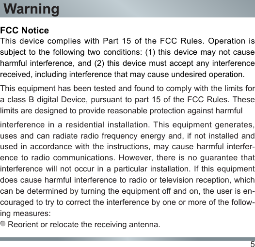 5WarningFCC NoticeThis device complies with Part 15 of the FCC Rules. Operation is subject to the following two conditions:  (1) this device may not cause harmful interference, and (2) this device must  accept any interference received, including interference that may cause undesired operation.This equipment has been tested and found to comply with the limits for a class B digital Device, pursuant to part 15 of the FCC Rules. These limits are designed to provide reasonable protection against harmful interference in a residential installation. This  equipment  generates, uses and can  radiate radio  frequency energy and, if not  installed and used in accordance with the instructions, may  cause harmful  interfer-ence to  radio  communications.  However, there  is  no  guarantee  that interference will not occur in a particular installation. If this equipment does cause harmful interference to radio or television reception, which can be determined by turning the equipment off and on, the user is en-couraged to try to correct the interference by one or more of the follow-ing measures:  Reorient or relocate the receiving antenna.