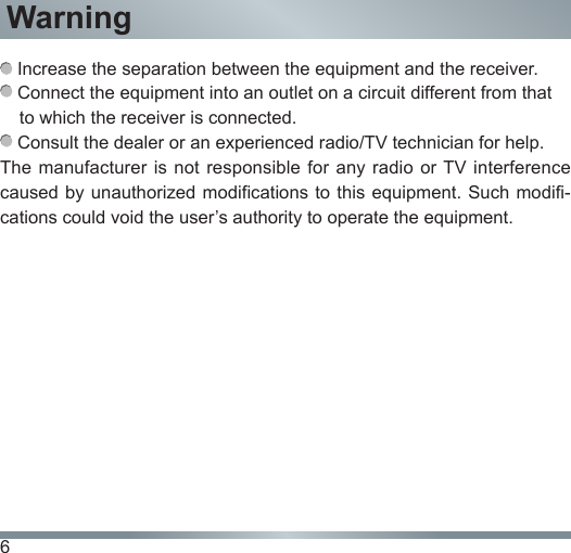 6Warning Increase the separation between the equipment and the receiver. Connect the equipment into an outlet on a circuit different from that to which the receiver is connected. Consult the dealer or an experienced radio/TV technician for help.The manufacturer is not  responsible for  any radio or TV  interference caused by unauthorized  modifications to this equipment. Such  modifi-cations could void the user’s authority to operate the equipment.