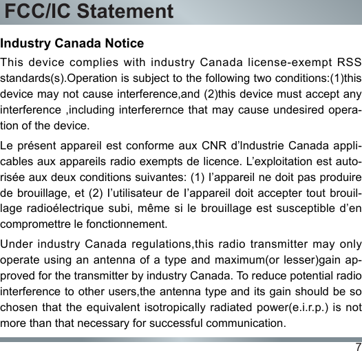 7FCC/IC StatementIndustry Canada NoticeThis  device  complies  with  industry Canada  license-exempt  RSS standards(s).Operation is subject to the following two conditions:(1)this device may not cause interference,and (2)this device must accept any interference ,including interferernce that may cause undesired opera-tion of the device.Le présent  appareil est conforme  aux CNR  d’lndustrie Canada appli-cables aux appareils radio exempts de licence. L’exploitation est auto-risée aux deux conditions suivantes: (1) I’appareil ne doit pas produire de brouillage, et (2) I’utilisateur  de I’appareil  doit accepter tout brouil-lage radioélectrique  subi,  même si  le  brouillage est susceptible  d’en compromettre le fonctionnement.Under  industry  Canada  regulations,this  radio  transmitter  may  only operate using  an antenna  of a type and maximum(or  lesser)gain ap-proved for the transmitter by industry Canada. To reduce potential radio interference to other users,the antenna type and its gain should be so chosen that the equivalent isotropically radiated power(e.i.r.p.) is not more than that necessary for successful communication.