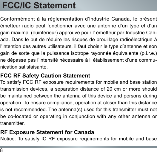 8FCC/IC StatementConformément  à  la  réglementation  d’lndustrie  Canada, le  présent émetteur radio peut fonctionner avec une antenne d’un type et d’un gain maximal (ouinférieur) approuvé pour l’ émetteur par Industrie Can-ada. Dans le but de réduire les risques de brouillage radioélectrique à l’intention des autres utilisateurs, il faut choisir le type d’antenne et son gain de sorte que la puissance isotrope rayonnée équivalente (p.i.r.e.) ne dépasse pas l’intensité nécessaire à l’ établissement d’une commu-nication satisfaisante.FCC RF Safety Caution StatementTo satisfy FCC RF exposure requirements for mobile and base station transmission devices, a  separation distance  of 20 cm or more should be maintained between the antenna of this device and persons during operation. To ensure compliance, operation at closer than this distance is not recommended. The antenna(s) used for this transmitter must not be co-located  or  operating  in  conjunction with any  other  antenna  or transmitter.RF Exposure Statement for CanadaNotice: To satisfy  IC RF exposure  requirements for mobile  and base 