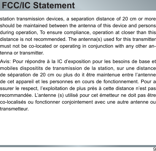 9FCC/IC Statementstation transmission devices, a separation distance of 20 cm  or more should be maintained between the antenna of this device and persons during operation, To ensure compliance, operation at closer than this distance is not recommended. The antenna(s) used for this transmitter must not be  co-located or  operating in conjunction with any other an-tenna or transmitter.Avis: Pour répondre à la  IC d’exposition  pour les  besoins de  base et mobiles dispositits  de  transmission  de  la  station,  sur  une  distance de séparation  de 20  cm ou  plus do it  être maintenue  entre I’antenne de cet appareil et les personnes en cours de fonctionnement. Pour a ssurer le respect, I’exploitation de plus près à cette distance n’est pas recommandée. L’antenne (s) utilisé pour cet émetteur ne doit pas être co-localisés ou fonctionner conjointement avec une autre antenne ou transmetteur.