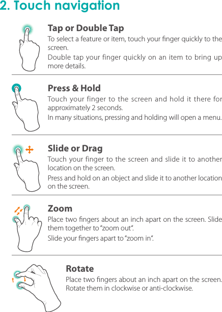 2. Touch navigationTo select a feature or item, touch your nger quickly to the screen.Double tap your finger quickly on an item to bring up more details.Touch your finger to the screen and hold it there for approximately 2 seconds.In many situations, pressing and holding will open a menu.Touch your finger to the screen and slide it to another location on the screen.Press and hold on an object and slide it to another location on the screen.Place two ngers about an inch apart on the screen. Slide them together to “zoom out“. Slide your ngers apart to “zoom in“.Place two ngers about an inch apart on the screen. Rotate them in clockwise or anti-clockwise.Tap or Double TapPress &amp; HoldSlide or DragZoomRotate