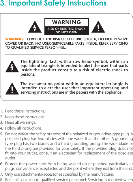 3. Important Safety InstructionsThe lightning flash with arrow head symbol, within an equilateral triangle is intended to alert the user that parts inside the product constitute a risk of electric shock to persons.The exclamation point within an equilateral triangle is intended to alert the user that important operating and servicing instructions are in the papers with the appliance.WARNING: TO REDUCE THE RISK OF ELECTRIC SHOCK, DO NOT REMOVE COVER OR BACK. NO USER-SERVICEABLE PARTS INSIDE. REFER SERVICING TO QUALIFIED SERVICE PERSONNEL.WARNINGRISK OF ELECTRIC SHOCKDO NOT OPEN1.  Read these instructions.2.  Keep these instructions.3.  Heed all warnings.4.  Follow all instructions.5.  Do not defeat the safety purpose of the polarized or grounding-type plug. A polarized plug has two blades with one wider than the other. A grounding type plug has two blades and a third grounding prong. The wide blade or the third prong are provided for your safety. If the provided plug does not t into your outlet, consult an electrician for replacement of the obsolete outlet.6.  Protect the power cord from being walked on or pinched particularly at plugs, convenience receptacles, and the point where they exit from the unit.7.  Only use attachments/accessories specied by the manufacturer.8.  Refer all servicing to qualied service personnel. Servicing is required when 