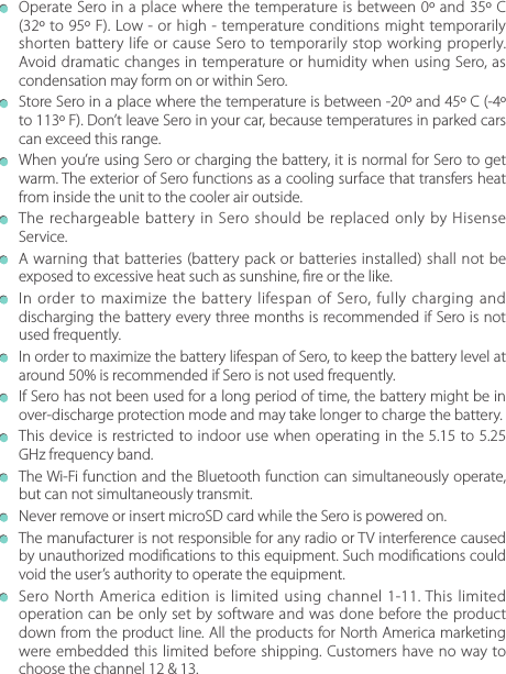   Operate Sero in a place where the temperature is between 0º and 35º C (32º to 95º F). Low - or high - temperature conditions might temporarily shorten battery life or cause Sero to temporarily stop working properly. Avoid dramatic changes in temperature or humidity when using Sero, as condensation may form on or within Sero.  Store Sero in a place where the temperature is between -20º and 45º C (-4º to 113º F). Don’t leave Sero in your car, because temperatures in parked cars can exceed this range.  When you’re using Sero or charging the battery, it is normal for Sero to get warm. The exterior of Sero functions as a cooling surface that transfers heat from inside the unit to the cooler air outside.  The rechargeable battery in Sero should be replaced only by Hisense Service.  A warning that batteries (battery pack or batteries installed) shall not be exposed to excessive heat such as sunshine, re or the like.  In order to maximize the battery lifespan of Sero, fully charging and discharging the battery every three months is recommended if Sero is not used frequently.  In order to maximize the battery lifespan of Sero, to keep the battery level at around 50% is recommended if Sero is not used frequently.  If Sero has not been used for a long period of time, the battery might be in over-discharge protection mode and may take longer to charge the battery.  This device is restricted to indoor use when operating in the 5.15 to 5.25 GHz frequency band.  The Wi-Fi function and the Bluetooth function can simultaneously operate, but can not simultaneously transmit.  Never remove or insert microSD card while the Sero is powered on.  The manufacturer is not responsible for any radio or TV interference caused by unauthorized modications to this equipment. Such modications could void the user’s authority to operate the equipment.  Sero North America edition is limited using channel 1-11. This limited operation can be only set by software and was done before the product down from the product line. All the products for North America marketing were embedded this limited before shipping. Customers have no way to choose the channel 12 &amp; 13.