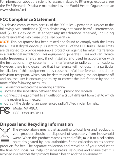 This device complies with part 15 of the FCC rules. Operation is subject to the following two conditions: (1) this device may not cause harmful interference, and (2) this device must accept any interference received, including interference that may cause undesired operation.NOTE  This equipment has been tested and found to comply with the limits for a Class B digital device, pursuant to part 15 of the FCC Rules. These limits are designed to provide reasonable protection against harmful interference in a residential installation. This equipment generates, uses and can radiate radio frequency energy and, if not installed and used in accordance with the instructions, may cause harmful interference to radio communications. However, there is no guarantee that interference will not occur in a particular installation. If this equipment does cause harmful interference to radio or television reception, which can be determined by turning the equipment o and on, the user is encouraged to try to correct the interference by one or more of the following measures:   Reorient or relocate the receiving antenna.  Increase the separation between the equipment and receiver.  Connect the equipment to an outlet on a circuit dierent from that to which the receiver is connected.   Consult the dealer or an experienced radio/TV technician for help.Model: M470BSAFCC ID: W9HPADP0001The symbol above means that according to local laws and regulations your product should be disposed of separately from household waste. When this product reaches its end of life, take it to a collection point designated by local authorities. Some collection points accept products for free. The separate collection and recycling of your product at the time of disposal will help conserve natural resources and ensure that it is recycled in a manner that protects human health and the environment.FCC Compliance StatementDisposal and Recycling InformationFor information about the scientic research related to RF energy exposure, see the EMF Research Database maintained by the World Health Organization at: www.who.int/emf