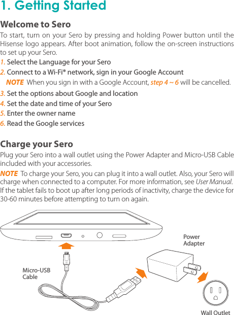 1. Getting StartedPlug your Sero into a wall outlet using the Power Adapter and Micro-USB Cable included with your accessories.NOTE  To charge your Sero, you can plug it into a wall outlet. Also, your Sero will charge when connected to a computer. For more information, see User Manual.If the tablet fails to boot up after long periods of inactivity, charge the device for 30-60 minutes before attempting to turn on again.To start, turn on your Sero by pressing and holding Power button until the Hisense logo appears. After boot animation, follow the on-screen instructions to set up your Sero.1. Select the Language for your Sero2. Connect to a Wi-Fi® network, sign in your Google Account3. Set the options about Google and location4. Set the date and time of your Sero5. Enter the owner name6. Read the Google servicesCharge your SeroWelcome to SeroMicro-USB CablePower AdapterWall OutletNOTE  When you sign in with a Google Account, step 4 ~ 6 will be cancelled.