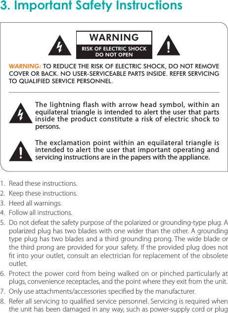 3. Important Safety InstructionsThe lightning flash with arrow head symbol, within an equilateral triangle is intended to alert the user that parts inside the product constitute a risk of electric shock to persons.The exclamation point within an equilateral triangle is intended to alert the user that important operating and servicing instructions are in the papers with the appliance.WARNING: TO REDUCE THE RISK OF ELECTRIC SHOCK, DO NOT REMOVE COVER OR BACK. NO USER-SERVICEABLE PARTS INSIDE. REFER SERVICING TO QUALIFIED SERVICE PERSONNEL.WARNINGRISK OF ELECTRIC SHOCKDO NOT OPEN1.  Read these instructions.2.  Keep these instructions.3.  Heed all warnings.4.  Follow all instructions.5.  Do not defeat the safety purpose of the polarized or grounding-type plug. A polarized plug has two blades with one wider than the other. A grounding type plug has two blades and a third grounding prong. The wide blade or the third prong are provided for your safety. If the provided plug does not t into your outlet, consult an electrician for replacement of the obsolete outlet.6.  Protect the power cord from being walked on or pinched particularly at plugs, convenience receptacles, and the point where they exit from the unit.7.  Only use attachments/accessories specied by the manufacturer.8.  Refer all servicing to qualied service personnel. Servicing is required when the unit has been damaged in any way, such as power-supply cord or plug 