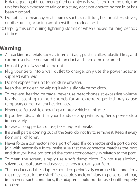   All packing materials such as internal bags, plastic collars, plastic f ilms, and carton inserts are not part of this product and should be discarded.  Do not try to disassemble the unit.  Plug your Sero into a wall outlet to charge, only use the power adapter supplied with Sero.  Do not expose the unit to moisture or water.  Keep the unit clean by wiping it with a slightly damp cloth.  To prevent hearing damage, never use headphones at excessive volume levels. Listening to loud sounds for an extended period may cause temporary or permanent hearing loss.  Never use Sero while operating a motor vehicle or bicycle.  If you feel discomfort in your hands or any pain using Sero, please stop immediately.  In case of long periods of use, take frequent breaks.  If a small part is coming out of the Sero, do not try to remove it. Keep it away from small children.  Never force a connector into a port of Sero. If a connector and a port do not join with reasonable force, make sure that the connector matches the port and that you have positioned the connector correctly in relation to the port.  To clean the screen, simply use a soft damp cloth. Do not use alcohol, solvent, aerosol spray or abrasive cleaners to clean your Sero.  The product and the adapter should be periodically examined for conditions that may result in the risk of re, electric shock, or injury to persons and that, in an event such conditions, the adapter should not be used until properly repaired.Warningis damaged, liquid has been spilled or objects have fallen into the unit, the unit has been exposed to rain or moisture, does not operate normally, or has been dropped.9.  Do not install near any heat sources such as radiators, heat registers, stoves, or other units (including ampliers) that produce heat.10. Unplug this unit during lightning storms or when unused for long periods of time.