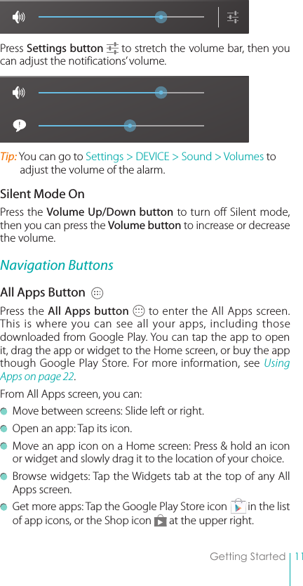 11Getting StartedPress Settings button  to stretch the volume bar, then you can adjust the notifications’ volume.Tip: You can go to Settings &gt; DEVICE &gt; Sound &gt; Volumes to adjust the volume of the alarm. Silent Mode OnPress the Volume Up/Down button to turn off Silent mode, then you can press the Volume button to increase or decrease the volume. Navigation ButtonsAll Apps Button  Press the All Apps button  to enter the All Apps screen. This is where you can see all your apps, including those downloaded from Google Play. You can tap the app to open it, drag the app or widget to the Home screen, or buy the app though Google Play Store. For more information, see Using Apps on page 22.From All Apps screen, you can:   Move between screens: Slide left or right.  Open an app: Tap its icon. Move an app icon on a Home screen: Press &amp; hold an icon or widget and slowly drag it to the location of your choice. Browse widgets: Tap the Widgets tab at the top of any All Apps screen. Get more apps: Tap the Google Play Store icon        in the list of app icons, or the Shop icon   at the upper right. 