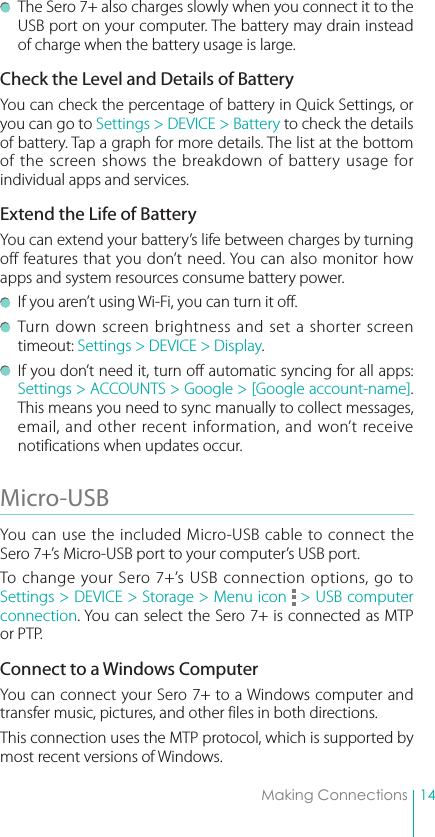 14Making Connections  The Sero 7+ also charges slowly when you connect it to the USB port on your computer. The battery may drain instead of charge when the battery usage is large.Check the Level and Details of BatteryYou can check the percentage of battery in Quick Settings, or you can go to Settings &gt; DEVICE &gt; Battery to check the details of battery. Tap a graph for more details. The list at the bottom of the screen shows the breakdown of battery usage for individual apps and services. Extend the Life of BatteryYou can extend your battery’s life between charges by turning off features that you don’t need. You can also monitor how apps and system resources consume battery power.   If you aren’t using Wi-Fi, you can turn it off.  Turn down screen brightness and set a shorter screen timeout: Settings &gt; DEVICE &gt; Display. If you don’t need it, turn off automatic syncing for all apps: Settings &gt; ACCOUNTS &gt; Google &gt; [Google account-name]. This means you need to sync manually to collect messages, email, and other recent information, and won’t receive notifications when updates occur.Micro-USB You can use the included Micro-USB cable to connect the Sero 7+’s Micro-USB port to your computer’s USB port. To change your Sero 7+’s USB connection options, go to Settings &gt; DEVICE &gt; Storage &gt; Menu icon   &gt; USB computer connection. You can select the Sero 7+ is connected as MTP or PTP.Connect to a Windows ComputerYou can connect your Sero 7+ to a Windows computer and transfer music, pictures, and other files in both directions. This connection uses the MTP protocol, which is supported by most recent versions of Windows.