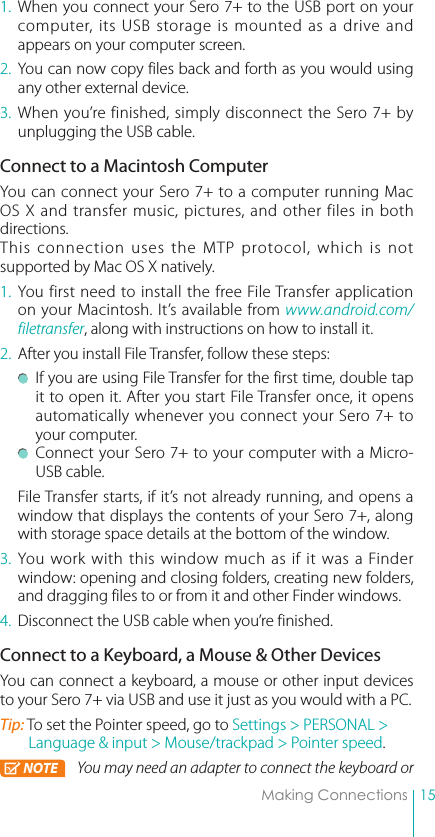 15Making Connections1. When you connect your Sero 7+ to the USB port on your computer, its USB storage is mounted as a drive and appears on your computer screen. 2.  You can now copy files back and forth as you would using any other external device.3. When you’re finished, simply disconnect the Sero 7+ by unplugging the USB cable.Connect to a Macintosh ComputerYou can connect your Sero 7+ to a computer running Mac OS X and transfer music, pictures, and other files in both directions.This connection uses the MTP protocol, which is not supported by Mac OS X natively. 1. You first need to install the free File Transfer application on your Macintosh. It’s available from www.android.com/filetransfer, along with instructions on how to install it.2.  After you install File Transfer, follow these steps: If you are using File Transfer for the first time, double tap it to open it. After you start File Transfer once, it opens automatically whenever you connect your Sero 7+ to your computer. Connect your Sero 7+ to your computer with a Micro-USB cable. File Transfer starts, if it’s not already running, and opens a window that displays the contents of your Sero 7+, along with storage space details at the bottom of the window.3. You work with this window much as if it was a Finder window: opening and closing folders, creating new folders, and dragging files to or from it and other Finder windows. 4.  Disconnect the USB cable when you’re finished.Connect to a Keyboard, a Mouse &amp; Other DevicesYou can connect a keyboard, a mouse or other input devices to your Sero 7+ via USB and use it just as you would with a PC.Tip: To set the Pointer speed, go to Settings &gt; PERSONAL &gt; Language &amp; input &gt; Mouse/trackpad &gt; Pointer speed.NOTE You may need an adapter to connect the keyboard or 