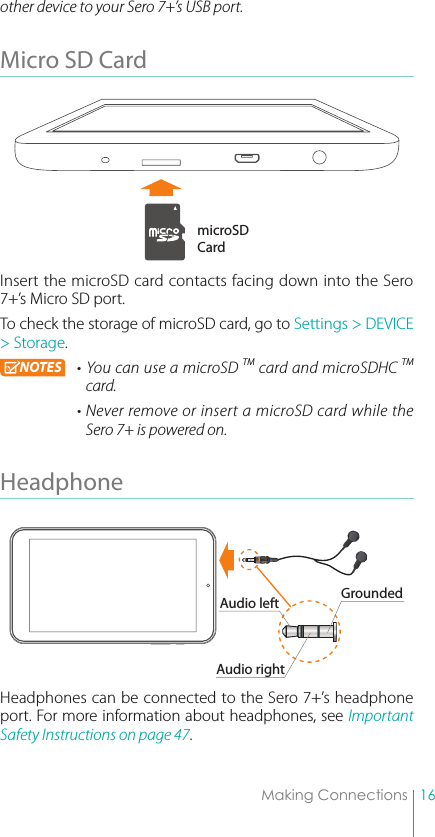 16Making Connectionsother device to your Sero 7+’s USB port. Micro SD Card Insert the microSD card contacts facing down into the Sero 7+’s Micro SD port. To check the storage of microSD card, go to Settings &gt; DEVICE &gt; Storage. NOTES • You can use a microSD TM card and microSDHC TM card. • Never remove or insert  a microSD card while the Sero 7+ is powered on.Headphone Headphones can be connected to the Sero 7+’s headphone port. For more information about headphones, see Important Safety Instructions on page 47. microSD CardAudio leftAudio rightGrounded