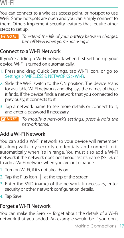 17Making ConnectionsWi-Fi You can connect to a wireless access point, or hotspot to use Wi-Fi. Some hotspots are open and you can simply connect to them. Others implement security features that require other steps to set up.NOTE To extend the life of your battery between charges, turn off Wi-Fi when you’re not using it. Connect to a Wi-Fi NetworkIf you’re adding a Wi-Fi network when first setting up your device, Wi-Fi is turned on automatically.1. Press and drag Quick Settings, tap Wi-Fi icon, or go to Settings &gt; WIRELESS &amp; NETWORKS &gt; Wi-Fi.2. Slide the Wi-Fi switch to the ON position. The device scans for available Wi-Fi networks and displays the names of those it finds. If the device finds a network that you connected to previously, it connects to it.3  Tap a network name to see more details or connect to it, and enter a password if necessary.NOTE To modify a network’s settings, press &amp; hold the network name.Add a Wi-Fi NetworkYou can add a Wi-Fi network so your device will remember it, along with any security credentials, and connect to it automatically when it’s in range. You must also add a Wi-Fi network if the network does not broadcast its name (SSID), or to add a Wi-Fi network when you are out of range.1.  Turn on Wi-Fi, if it’s not already on.2.  Tap the Plus icon   at the top of the screen.3. Enter the SSID (name) of the network. If necessary, enter security or other network configuration details.4.  Tap Save.Forget a Wi-Fi NetworkYou can make the Sero 7+ forget about the details of a Wi-Fi network that you added. An example would be if you don’t 