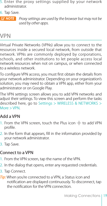 19Making Connections5. Enter the proxy settings supplied by your network administrator.6.  Tap Save.NOTE Proxy settings are used by the browser but may not be used by other apps.VPN Virtual Private Networks (VPNs) allow you to connect to the resources inside a secured local network, from outside that network. VPNs are commonly deployed by corporations, schools, and other institutions to let people access local network resources when not on campus, or when connected to a wireless network.To configure VPN access, you must first obtain the details from your network administrator. Depending on your organization’s solution, you may need to obtain a VPN app, either from your administrator or on Google Play.The VPN settings screen allows you to add VPN networks and adjust their settings. To view this screen and perform the tasks described here, go to Settings &gt; WIRELESS &amp; NETWORKS &gt; More &gt; VPN.Add a VPN1. From the VPN screen, touch the Plus icon   to add VPN profile.2.  In the form that appears, fill in the information provided by your network administrator.3.  Tap Save.Connect to a VPN1.  From the VPN screen, tap the name of the VPN.2.  In the dialog that opens, enter any requested credentials.3.  Tap Connect.Tip: When you’re connected to a VPN, a Status icon and notification are displayed continuously. To disconnect, tap the notification for the VPN connection.