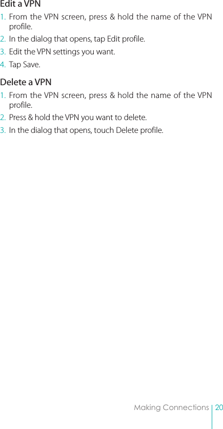 20Making ConnectionsEdit a VPN1. From the VPN screen, press &amp; hold the name of the VPN profile.2.  In the dialog that opens, tap Edit profile.3.  Edit the VPN settings you want.4.  Tap Save.Delete a VPN1. From the VPN screen, press &amp; hold the name of the VPN profile.2.  Press &amp; hold the VPN you want to delete.3.  In the dialog that opens, touch Delete profile.
