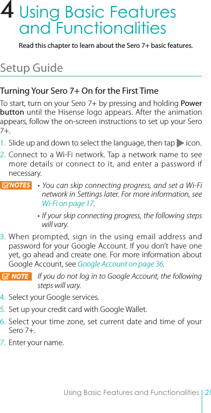 21Using Basic Features and FunctionalitiesUsing Basic Features and FunctionalitiesRead this chapter to learn about the Sero 7+ basic features.Setup Guide Turning Your Sero 7+ On for the First TimeTo start, turn on your Sero 7+ by pressing and holding Power button until the Hisense logo appears. After the animation appears, follow the on-screen instructions to set up your Sero 7+.1.  Slide up and down to select the language, then tap   icon.2. Connect to a Wi-Fi network. Tap a network name to see more details or connect to it, and enter a password if necessary. NOTES • You can skip connecting progress, and set a Wi-Fi network in Settings later. For more information, see Wi-Fi on page 17. • If your skip connecting progress, the following steps will vary. 3. When prompted, sign in the using email address and password for your Google Account. If you don’t have one yet, go ahead and create one. For more information about Google Account, see Google Account on page 36. NOTE If you do not log in to Google Account, the following steps will vary. 4.  Select your Google services.5.  Set up your credit card with Google Wallet. 6. Select your time zone, set current date and time of your Sero 7+.7.  Enter your name.4