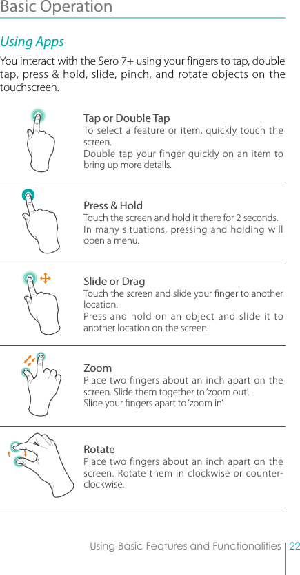 22Using Basic Features and FunctionalitiesBasic Operation Using AppsYou interact with the Sero 7+ using your fingers to tap, double tap, press &amp; hold, slide, pinch, and rotate objects on the touchscreen.Tap or Double TapTo select a feature or item, quickly touch the screen.Double tap your finger quickly on an item to bring up more details.Press &amp; HoldTouch the screen and hold it there for 2 seconds.In many situations, pressing and holding will open a menu.Slide or DragTouch the screen and slide your nger to another location.Press and hold on an object and slide it to another location on the screen.ZoomPlace two fingers about an inch apart on the screen. Slide them together to ‘zoom out’.Slide your ngers apart to ‘zoom in’.RotatePlace two fingers about an inch apart on the screen. Rotate them in clockwise or counter-clockwise.