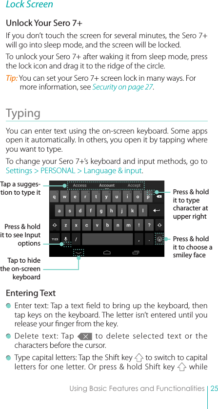 25Using Basic Features and FunctionalitiesLock ScreenUnlock Your Sero 7+If you don’t touch the screen for several minutes, the Sero 7+ will go into sleep mode, and the screen will be locked. To unlock your Sero 7+ after waking it from sleep mode, press the lock icon and drag it to the ridge of the circle.Tip: You can set your Sero 7+ screen lock in many ways. For more information, see Security on page 27.Typing You can enter text using the on-screen keyboard. Some apps open it automatically. In others, you open it by tapping where you want to type. To change your Sero 7+’s keyboard and input methods, go to Settings &gt; PERSONAL &gt; Language &amp; input.Entering Text  Enter text: Tap a text eld to bring up the keyboard, then tap keys on the keyboard. The letter isn’t entered until you release your nger from the key. Delete text: Tap   to delete selected text or the characters before the cursor. Type capital letters: Tap the Shift key   to switch to capital letters for one letter. Or press &amp; hold Shift key   while Tap a sugges-tion to type itPress &amp; hold it to see Input optionsTap to hide the on-screen keyboardPress &amp; hold it to choose a smiley facePress &amp; hold it to type character at upper right