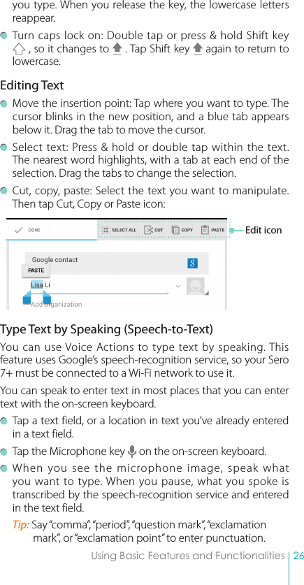 26Using Basic Features and Functionalitiesyou type. When you release the key, the lowercase letters reappear. Turn caps lock on: Double tap or press &amp; hold Shift key  , so it changes to   . Tap Shift key   again to return to lowercase.Editing Text  Move the insertion point: Tap where you want to type. The cursor blinks in the new position, and a blue tab appears below it. Drag the tab to move the cursor.  Select text: Press &amp; hold or double tap within the text. The nearest word highlights, with a tab at each end of the selection. Drag the tabs to change the selection.  Cut, copy, paste: Select the text you want to manipulate. Then tap Cut, Copy or Paste icon:Type Text by Speaking (Speech-to-Text)You can use Voice Actions to type text by speaking. This feature uses Google’s speech-recognition service, so your Sero 7+ must be connected to a Wi-Fi network to use it.You can speak to enter text in most places that you can enter text with the on-screen keyboard.  Tap a text field, or a location in text you’ve already entered in a text field.  Tap the Microphone key   on the on-screen keyboard. When you see the microphone image, speak what you want to type. When you pause, what you spoke is transcribed by the speech-recognition service and entered in the text field.Tip: Say “comma”, “period”, “question mark”, “exclamation mark”, or “exclamation point” to enter punctuation.Edit icon