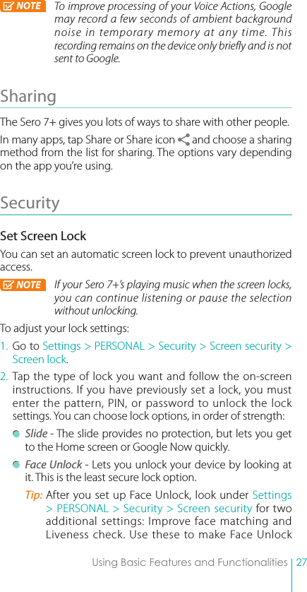 27Using Basic Features and FunctionalitiesNOTE To improve processing of your Voice Actions, Google may record a few seconds of ambient background noise in temporary memory at any time. This recording remains on the device only briefly and is not sent to Google.Sharing The Sero 7+ gives you lots of ways to share with other people.In many apps, tap Share or Share icon   and choose a sharing method from the list for sharing. The options vary depending on the app you’re using.Security Set Screen LockYou can set an automatic screen lock to prevent unauthorized access. NOTE If your Sero 7+’s playing music when the screen locks, you can continue listening or pause the selection without unlocking.To adjust your lock settings:1. Go to Settings &gt; PERSONAL &gt; Security &gt; Screen security &gt; Screen lock.2. Tap the type of lock you want and follow the on-screen instructions. If you have previously set a lock, you must enter the pattern, PIN, or password to unlock the lock settings. You can choose lock options, in order of strength: Slide - The slide provides no protection, but lets you get to the Home screen or Google Now quickly. Face Unlock - Lets you unlock your device by looking at it. This is the least secure lock option.Tip: After you set up Face Unlock, look under Settings &gt; PERSONAL &gt; Security &gt; Screen security for two additional settings: Improve face matching and Liveness check. Use these to make Face Unlock 