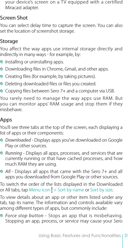 31Using Basic Features and Functionalitiesyour device’s screen on a TV equipped with a certified Miracast adapter.Screen ShotYou can select delay time to capture the screen. You can also set the location of screenshot storage.StorageYou affect the way apps use internal storage directly and indirectly in many ways - for example, by:  Installing or uninstalling apps.  Downloading files in Chrome, Gmail, and other apps.  Creating files (for example, by taking pictures).  Deleting downloaded files or files you created.  Copying files between Sero 7+ and a computer via USB.You rarely need to manage the way apps use RAM. But you can monitor apps’ RAM usage and stop them if they misbehave.AppsYou’ll see three tabs at the top of the screen, each displaying a list of apps or their components: Downloaded - Displays apps you’ve downloaded on Google Play or other sources. Running - Displays all apps, processes, and services that are currently running or that have cached processes, and how much RAM they are using. All - Displays all apps that came with the Sero 7+ and all apps you downloaded from Google Play or other sources.To switch the order of the lists displayed in the Downloaded or All tabs, tap Menu icon   &gt; Sort by name or Sort by size.To view details about an app or other item listed under any tab, tap its name. The information and controls available vary among different types of apps, but commonly include: Force stop button - Stops an app that is misbehaving. Stopping an app, process, or service may cause your Sero 