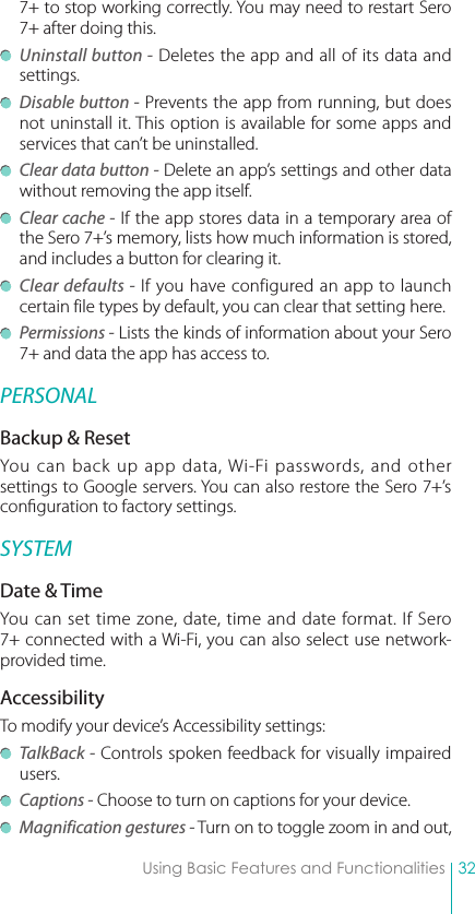 32Using Basic Features and Functionalities7+ to stop working correctly. You may need to restart Sero 7+ after doing this. Uninstall button - Deletes the app and all of its data and settings. Disable button - Prevents the app from running, but does not uninstall it. This option is available for some apps and services that can’t be uninstalled. Clear data button - Delete an app’s settings and other data without removing the app itself. Clear cache - If the app stores data in a temporary area of the Sero 7+’s memory, lists how much information is stored, and includes a button for clearing it. Clear defaults - If you have configured an app to launch certain file types by default, you can clear that setting here. Permissions - Lists the kinds of information about your Sero 7+ and data the app has access to.PERSONALBackup &amp; ResetYou can back up app data, Wi-Fi passwords, and other settings to Google servers. You can also restore the Sero 7+’s conguration to factory settings. SYSTEMDate &amp; TimeYou can set time zone, date, time and date format. If Sero 7+ connected with a Wi-Fi, you can also select use network-provided time. AccessibilityTo modify your device’s Accessibility settings: TalkBack - Controls spoken feedback for visually impaired users. Captions - Choose to turn on captions for your device. Magnification gestures - Turn on to toggle zoom in and out, 