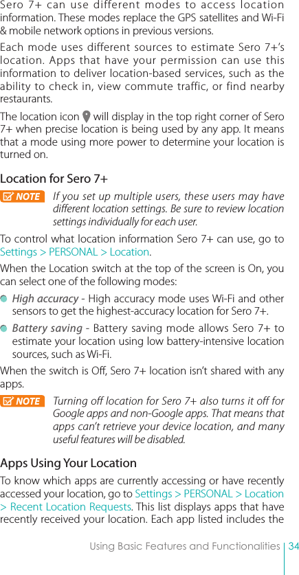 34Using Basic Features and FunctionalitiesSero 7+ can use different modes to access location information. These modes replace the GPS satellites and Wi-Fi &amp; mobile network options in previous versions.Each mode uses different sources to estimate Sero 7+’s location. Apps that have your permission can use this information to deliver location-based services, such as the ability to check in, view commute traffic, or find nearby restaurants.The location icon   will display in the top right corner of Sero 7+ when precise location is being used by any app. It means that a mode using more power to determine your location is turned on.Location for Sero 7+NOTE If you set up multiple users, these users may have different location settings. Be sure to review location settings individually for each user.To control what location information Sero 7+ can use, go to Settings &gt; PERSONAL &gt; Location.When the Location switch at the top of the screen is On, you can select one of the following modes: High accuracy - High accuracy mode uses Wi-Fi and other sensors to get the highest-accuracy location for Sero 7+.  Battery saving - Battery saving mode allows Sero 7+ to estimate your location using low battery-intensive location sources, such as Wi-Fi.When the switch is Off, Sero 7+ location isn’t shared with any apps.NOTE Turning off location for Sero 7+ also turns it off for Google apps and non-Google apps. That means that apps can’t retrieve your device location, and many useful features will be disabled.Apps Using Your LocationTo know which apps are currently accessing or have recently accessed your location, go to Settings &gt; PERSONAL &gt; Location &gt; Recent Location Requests. This list displays apps that have recently received your location. Each app listed includes the 
