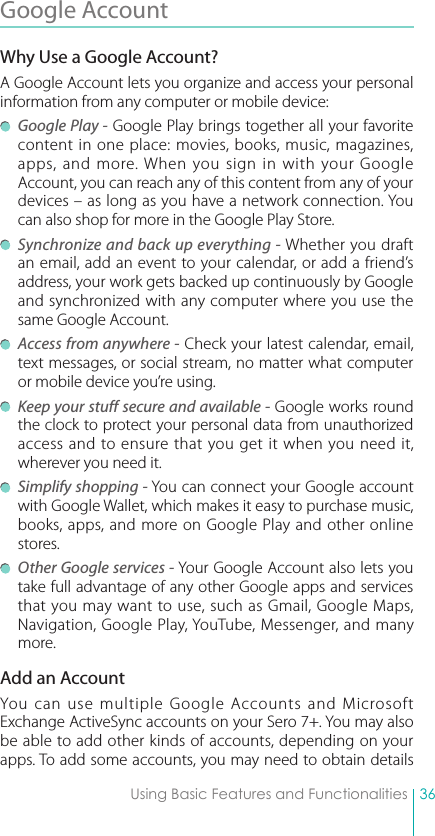 36Using Basic Features and FunctionalitiesGoogle Account Why Use a Google Account?A Google Account lets you organize and access your personal information from any computer or mobile device: Google Play - Google Play brings together all your favorite content in one place: movies, books, music, magazines, apps, and more. When you sign in with your Google Account, you can reach any of this content from any of your devices – as long as you have a network connection. You can also shop for more in the Google Play Store. Synchronize and back up everything - Whether you draft an email, add an event to your calendar, or add a friend’s address, your work gets backed up continuously by Google and synchronized with any computer where you use the same Google Account. Access from anywhere - Check your latest calendar, email, text messages, or social stream, no matter what computer or mobile device you’re using. Keep your stuff secure and available - Google works round the clock to protect your personal data from unauthorized access and to ensure that you get it when you need it, wherever you need it. Simplify shopping - You can connect your Google account with Google Wallet, which makes it easy to purchase music, books, apps, and more on Google Play and other online stores. Other Google services - Your Google Account also lets you take full advantage of any other Google apps and services that you may want to use, such as Gmail, Google Maps, Navigation, Google Play, YouTube, Messenger, and many more.Add an AccountYou can use multiple Google Accounts and Microsoft Exchange ActiveSync accounts on your Sero 7+. You may also be able to add other kinds of accounts, depending on your apps. To add some accounts, you may need to obtain details 