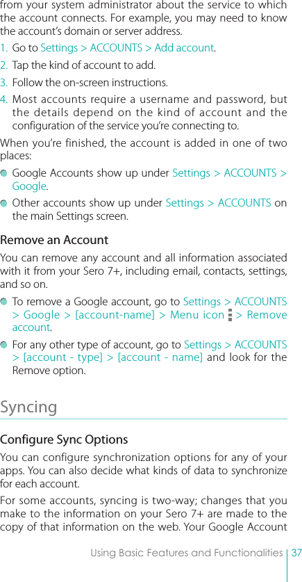 37Using Basic Features and Functionalitiesfrom your system administrator about the service to which the account connects. For example, you may need to know the account’s domain or server address.1.  Go to Settings &gt; ACCOUNTS &gt; Add account.2.  Tap the kind of account to add.3.  Follow the on-screen instructions.4. Most accounts require a username and password, but the details depend on the kind of account and the configuration of the service you’re connecting to.When you’re finished, the account is added in one of two places:  Google Accounts show up under Settings &gt; ACCOUNTS &gt; Google.  Other accounts show up under Settings &gt; ACCOUNTS on the main Settings screen.Remove an AccountYou can remove any account and all information associated with it from your Sero 7+, including email, contacts, settings, and so on.  To remove a Google account, go to Settings &gt; ACCOUNTS &gt; Google &gt; [account-name] &gt; Menu icon   &gt; Remove account.  For any other type of account, go to Settings &gt; ACCOUNTS &gt; [account - type] &gt; [account - name] and look for the Remove option.Syncing Configure Sync OptionsYou can configure synchronization options for any of your apps. You can also decide what kinds of data to synchronize for each account.For some accounts, syncing is two-way; changes that you make to the information on your Sero 7+ are made to the copy of that information on the web. Your Google Account 