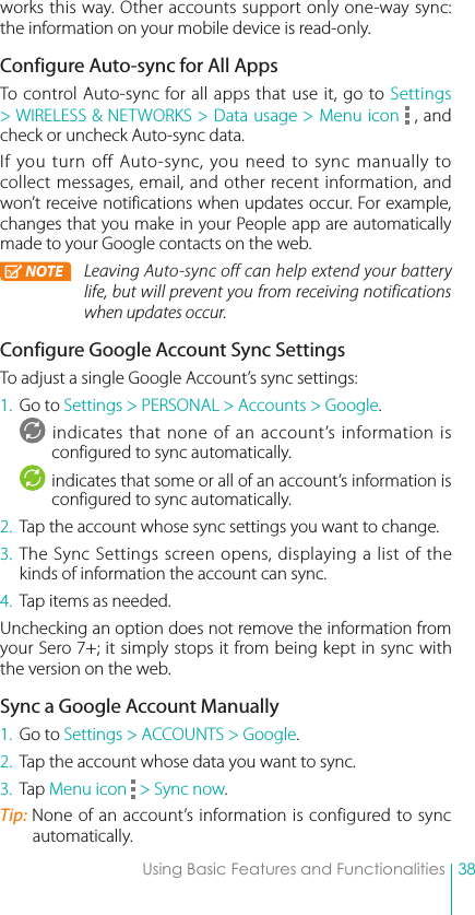 38Using Basic Features and Functionalitiesworks this way. Other accounts support only one-way sync: the information on your mobile device is read-only.Configure Auto-sync for All AppsTo control Auto-sync for all apps that use it, go to Settings &gt; WIRELESS &amp; NETWORKS &gt; Data usage &gt; Menu icon   , and check or uncheck Auto-sync data. If you turn off Auto-sync, you need to sync manually to collect messages, email, and other recent information, and won’t receive notifications when updates occur. For example, changes that you make in your People app are automatically made to your Google contacts on the web.NOTE Leaving Auto-sync off can help extend your battery life, but will prevent you from receiving notifications when updates occur.Configure Google Account Sync SettingsTo adjust a single Google Account’s sync settings:1.  Go to Settings &gt; PERSONAL &gt; Accounts &gt; Google.indicates that none of an account’s information is configured to sync automatically.indicates that some or all of an account’s information is configured to sync automatically.2.  Tap the account whose sync settings you want to change.3. The Sync Settings screen opens, displaying a list of the kinds of information the account can sync.4.  Tap items as needed.Unchecking an option does not remove the information from your Sero 7+; it simply stops it from being kept in sync with the version on the web.Sync a Google Account Manually1.  Go to Settings &gt; ACCOUNTS &gt; Google.2.  Tap the account whose data you want to sync.3.  Tap Menu icon   &gt; Sync now.Tip: None of an account’s information is configured to sync automatically.