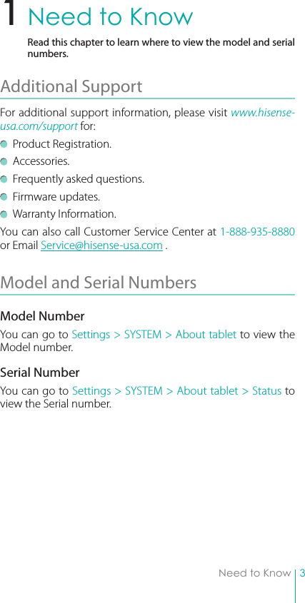 3Need to KnowNeed to KnowRead this chapter to learn where to view the model and serial numbers.Additional Support For additional support information, please visit www.hisense-usa.com/support for:  Product Registration.  Accessories.  Frequently asked questions.  Firmware updates.  Warranty Information.You can also call Customer Service Center at 1-888-935-8880 or Email Service@hisense-usa.com .Model and Serial Numbers Model NumberYou can go to Settings &gt; SYSTEM &gt; About tablet to view the Model number.Serial NumberYou can go to Settings &gt; SYSTEM &gt; About tablet &gt; Status to view the Serial number.1