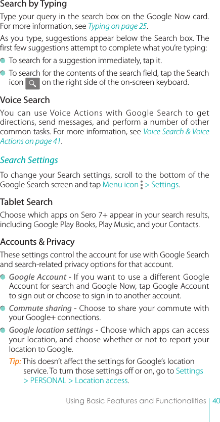 40Using Basic Features and FunctionalitiesSearch by TypingType your query in the search box on the Google Now card. For more information, see Typing on page 25.As you type, suggestions appear below the Search box. The first few suggestions attempt to complete what you’re typing:  To search for a suggestion immediately, tap it.  To search for the contents of the search field, tap the Search icon          on the right side of the on-screen keyboard.Voice SearchYou can use Voice Actions with Google Search to get directions, send messages, and perform a number of other common tasks. For more information, see Voice Search &amp; Voice Actions on page 41.Search SettingsTo change your Search settings, scroll to the bottom of the Google Search screen and tap Menu icon   &gt; Settings. Tablet SearchChoose which apps on Sero 7+ appear in your search results, including Google Play Books, Play Music, and your Contacts.Accounts &amp; PrivacyThese settings control the account for use with Google Search and search-related privacy options for that account.  Google Account - If you want to use a different Google Account for search and Google Now, tap Google Account to sign out or choose to sign in to another account. Commute sharing - Choose to share your commute with your Google+ connections. Google location settings - Choose which apps can access your location, and choose whether or not to report your location to Google.Tip: This doesn’t affect the settings for Google’s location service. To turn those settings off or on, go to Settings &gt; PERSONAL &gt; Location access.