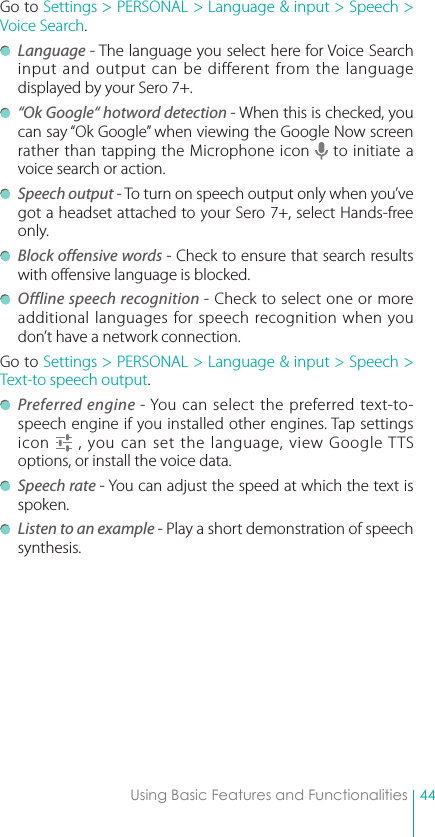 44Using Basic Features and FunctionalitiesGo to Settings &gt; PERSONAL &gt; Language &amp; input &gt; Speech &gt; Voice Search. Language - The language you select here for Voice Search input and output can be different from the language displayed by your Sero 7+. “Ok Google“ hotword detection - When this is checked, you can say “Ok Google” when viewing the Google Now screen rather than tapping the Microphone icon   to initiate a voice search or action. Speech output - To turn on speech output only when you’ve got a headset attached to your Sero 7+, select Hands-free only. Block offensive words - Check to ensure that search results with offensive language is blocked. Offline speech recognition - Check to select one or more additional languages for speech recognition when you don’t have a network connection.Go to Settings &gt; PERSONAL &gt; Language &amp; input &gt; Speech &gt; Text-to speech output.  Preferred engine - You can select the preferred text-to-speech engine if you installed other engines. Tap settings icon   , you can set the language, view Google TTS options, or install the voice data. Speech rate - You can adjust the speed at which the text is spoken. Listen to an example - Play a short demonstration of speech synthesis.