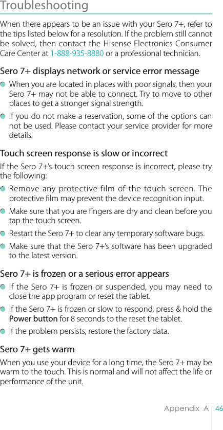 46Appendix  ATroubleshooting When there appears to be an issue with your Sero 7+, refer to the tips listed below for a resolution. If the problem still cannot be solved, then contact the Hisense Electronics Consumer Care Center at 1-888-935-8880 or a professional technician.Sero 7+ displays network or service error message  When you are located in places with poor signals, then your Sero 7+ may not be able to connect. Try to move to other places to get a stronger signal strength.  If you do not make a reservation, some of the options can not be used. Please contact your service provider for more details.Touch screen response is slow or incorrectIf the Sero 7+’s touch screen response is incorrect, please try the following:  Remove any protective film of the touch screen. The protective film may prevent the device recognition input. Make sure that you are fingers are dry and clean before you tap the touch screen.  Restart the Sero 7+ to clear any temporary software bugs.  Make sure that the Sero 7+’s software has been upgraded to the latest version.Sero 7+ is frozen or a serious error appears  If the Sero 7+ is frozen or suspended, you may need to close the app program or reset the tablet.  If the Sero 7+ is frozen or slow to respond, press &amp; hold the Power button for 8 seconds to the reset the tablet.  If the problem persists, restore the factory data.Sero 7+ gets warmWhen you use your device for a long time, the Sero 7+ may be warm to the touch. This is normal and will not affect the life or performance of the unit. 