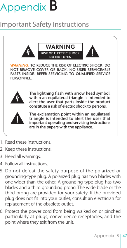 47Appendix  BAppendix  BImportant Safety Instructions 1.  Read these instructions.2.  Keep these instructions.3.  Heed all warnings.4.  Follow all instructions.5. Do not defeat the safety purpose of the polarized or grounding-type plug. A polarized plug has two blades with one wider than the other. A grounding type plug has two blades and a third grounding prong. The wide blade or the third prong are provided for your safety. If the provided plug does not fit into your outlet, consult an electrician for replacement of the obsolete outlet.6. Protect the power cord from being walked on or pinched particularly at plugs, convenience receptacles, and the point where they exit from the unit.The lightning flash with arrow head symbol, within an equilateral triangle is intended to alert the user that parts inside the product constitute a risk of electric shock to persons.The exclamation point within an equilateral triangle is intended to alert the user that important operating and servicing instructions are in the papers with the appliance.WARNING: TO REDUCE THE RISK OF ELECTRIC SHOCK, DO NOT REMOVE COVER OR BACK. NO USER-SERVICEABLE PARTS INSIDE. REFER SERVICING TO QUALIFIED SERVICE PERSONNEL.WARNINGRISK OF ELECTRIC SHOCKDO NOT OPENB