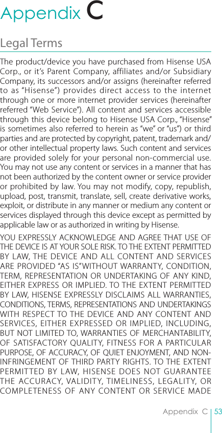 53Appendix  CAppendix  CLegal Terms The product/device you have purchased from Hisense USA Corp., or it’s Parent Company, affiliates and/or Subsidiary Company, its successors and/or assigns (hereinafter referred to as “Hisense”) provides direct access to the internet through one or more internet provider services (hereinafter referred “Web Service”). All content and services accessible through this device belong to Hisense USA Corp., “Hisense” is sometimes also referred to herein as “we” or “us”) or third parties and are protected by copyright, patent, trademark and/or other intellectual property laws. Such content and services are provided solely for your personal non-commercial use. You may not use any content or services in a manner that has not been authorized by the content owner or service provider or prohibited by law. You may not modify, copy, republish, upload, post, transmit, translate, sell, create derivative works, exploit, or distribute in any manner or medium any content or services displayed through this device except as permitted by applicable law or as authorized in writing by Hisense.YOU EXPRESSLY ACKNOWLEDGE AND AGREE THAT USE OF THE DEVICE IS AT YOUR SOLE RISK. TO THE EXTENT PERMITTED BY LAW, THE DEVICE AND ALL CONTENT AND SERVICES ARE PROVIDED “AS IS”WITHOUT WARRANTY, CONDITION, TERM, REPRESENTATION OR UNDERTAKING OF ANY KIND, EITHER EXPRESS OR IMPLIED. TO THE EXTENT PERMITTED BY LAW, HISENSE EXPRESSLY DISCLAIMS ALL WARRANTIES, CONDITIONS, TERMS, REPRESENTATIONS AND UNDERTAKINGS WITH RESPECT TO THE DEVICE AND ANY CONTENT AND SERVICES, EITHER EXPRESSED OR IMPLIED, INCLUDING, BUT NOT LIMITED TO, WARRANTIES OF MERCHANTABILITY, OF SATISFACTORY QUALITY, FITNESS FOR A PARTICULAR PURPOSE, OF ACCURACY, OF QUIET ENJOYMENT, AND NON-INFRINGEMENT OF THIRD PARTY RIGHTS. TO THE EXTENT PERMITTED BY LAW, HISENSE DOES NOT GUARANTEE THE ACCURACY, VALIDITY, TIMELINESS, LEGALITY, OR COMPLETENESS OF ANY CONTENT OR SERVICE MADE C